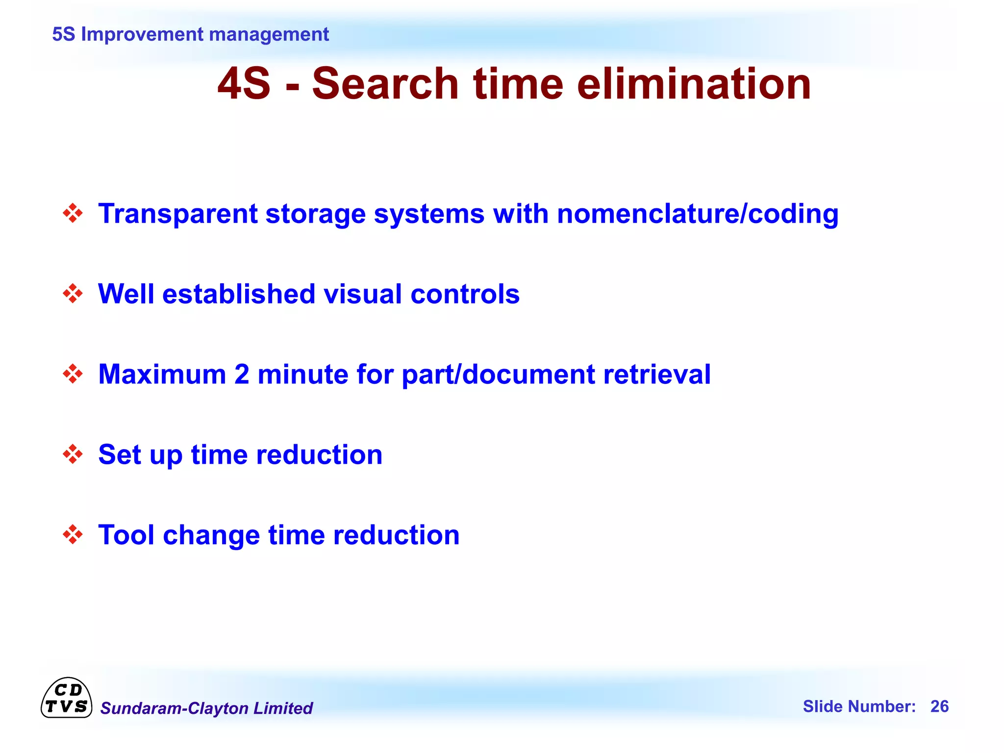 Sundaram-Clayton Limited Slide Number: 26
5S Improvement management
4S - Search time elimination
 Transparent storage systems with nomenclature/coding
 Well established visual controls
 Maximum 2 minute for part/document retrieval
 Set up time reduction
 Tool change time reduction
 