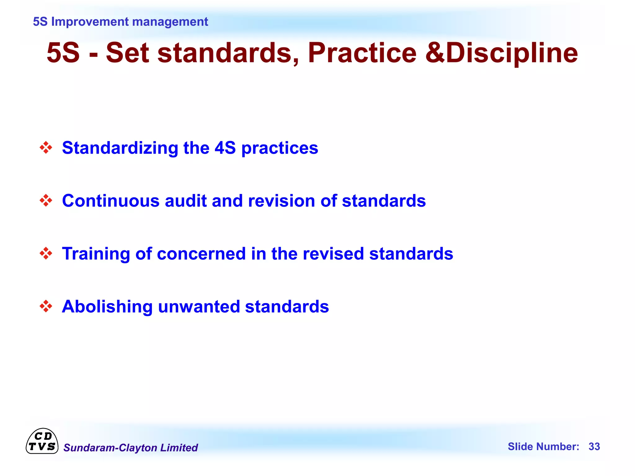 Sundaram-Clayton Limited Slide Number: 33
5S Improvement management
5S - Set standards, Practice &Discipline
 Standardizing the 4S practices
 Continuous audit and revision of standards
 Training of concerned in the revised standards
 Abolishing unwanted standards
 