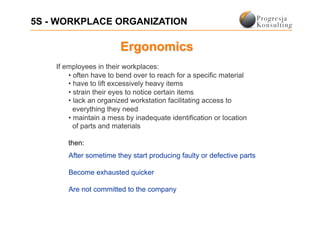 5S - WORKPLACE ORGANIZATION



    If employees in their workplaces:
        •  often have to bend over to reach for a specific material
        •  have to lift excessively heavy items
        •  strain their eyes to notice certain items
        •  lack an organized workstation facilitating access to
          everything they need
        •  maintain a mess by inadequate identification or location
          of parts and materials

        then:
        After sometime they start producing faulty or defective parts

        Become exhausted quicker

        Are not committed to the company
 
