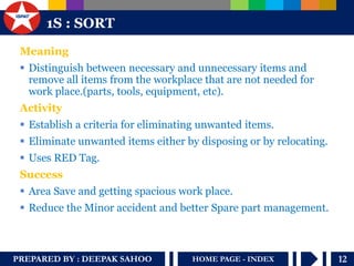 PREPARED BY : DEEPAK SAHOO 
12 
HOME PAGE - INDEX 
1S : SORT 
Meaning 
Distinguish between necessary and unnecessary items and remove all items from the workplace that are not needed for work place.(parts, tools, equipment, etc). 
Activity 
Establish a criteria for eliminating unwanted items. 
Eliminate unwanted items either by disposing or by relocating. 
Uses RED Tag. 
Success 
Area Save and getting spacious work place. 
Reduce the Minor accident and better Spare part management.  