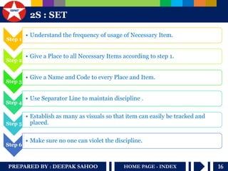 PREPARED BY : DEEPAK SAHOO 
16 
HOME PAGE - INDEX 
2S : SET 
Step 1 
•Understand the frequency of usage of Necessary Item. 
Step 2 
•Give a Place to all Necessary Items according to step 1. 
Step 3 
•Give a Name and Code to every Place and Item. 
Step 4 
•Use Separator Line to maintain discipline . 
Step 5 
•Establish as many as visuals so that item can easily be tracked and placed. 
Step 6 
•Make sure no one can violet the discipline.  