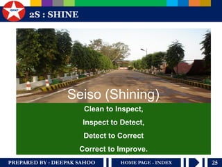 PREPARED BY : DEEPAK SAHOO 
25 
HOME PAGE - INDEX 
2S : SHINE 
Clean to Inspect, Inspect to Detect, Detect to Correct Correct to Improve. 
Seiso (Shining)  