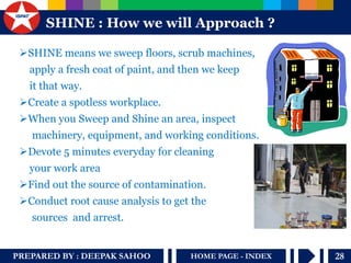 PREPARED BY : DEEPAK SAHOO HOME PAGE - INDEX 28 
S HINE : How we will Approach ? 
SHINE means we sweep floors, scrub machines, 
apply a fresh coat of paint, and then we keep 
it that way. 
Create a spotless workplace. 
When you Sweep and Shine an area, inspect 
machinery, equipment, and working conditions. 
Devote 5 minutes everyday for cleaning 
your work area 
Find out the source of contamination. 
Conduct root cause analysis to get the 
sources and arrest. 
 