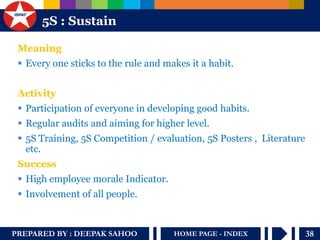 PREPARED BY : DEEPAK SAHOO 
38 
HOME PAGE - INDEX 
5S : Sustain 
Meaning 
Every one sticks to the rule and makes it a habit. 
Activity 
Participation of everyone in developing good habits. 
Regular audits and aiming for higher level. 
5S Training, 5S Competition / evaluation, 5S Posters , Literature etc. 
Success 
High employee morale Indicator. 
Involvement of all people.  