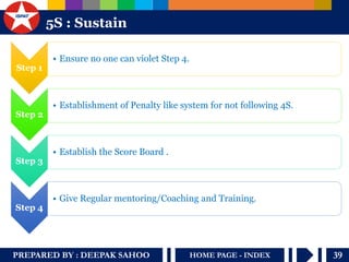 PREPARED BY : DEEPAK SAHOO 
39 
HOME PAGE - INDEX 
5S : Sustain 
Step 1 
•Ensure no one can violet Step 4. 
Step 2 
•Establishment of Penalty like system for not following 4S. 
Step 3 
•Establish the Score Board . 
Step 4 
•Give Regular mentoring/Coaching and Training.  