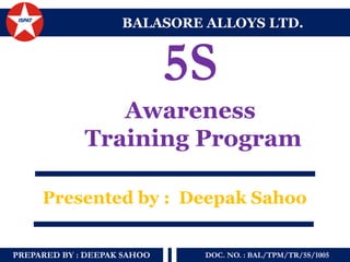 PREPARED BY : DEEPAK SAHOO 
DOC. NO. : BAL/TPM/TR/5S/1005 
5S 
Awareness 
Training Program 
BALASORE ALLOYS LTD. 
Presented by : Deepak Sahoo  