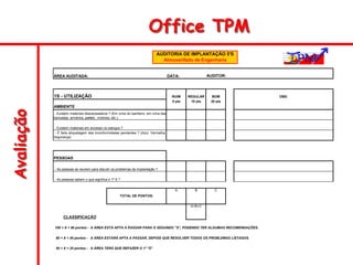 Avaliação Office TPM
AUDITOR:
1S - UTILIZAÇÃO RUIM REGULAR BOM OBS:
AMBIENTE
5 pts 10 pts 20 pts
PESSOAS
A B C
A+B+C
A ÁREA ESTÁ APTA A PASSAR PARA O SEGUNDO "S", PODENDO TER ALGUMAS RECOMENDAÇÕES.
A ÁREA ESTARÁ APTA A PASSAR, DEPOIS QUE RESOLVER TODOS OS PROBLEMAS LISTADOS.
A ÁREA TERÁ QUE REFAZER O 1º "S"
100 < X < 80 pontos -
CLASSIFICAÇÃO
80 < X < 50 pontos -
- As pessoas se reunem para discutir os problemas da implantação ?
- As pessoas sabem o que significa o 1º S ?
TOTAL DE PONTOS:
50 < X < 25 pontos -
- É feita etiquetagem das inconformidades pendentes ? (Azul, Vermelha,
Segurança)
- Existem materiais desnecessários ? (Em cima do banheiro, em cima das
bancadas, armários, pallets , motores, etc.)
- Existem materiais em excesso no estoque ?
ÁREA AUDITADA: DATA:
AUDITORIA DE IMPLANTAÇÃO 5'S
Almoxarifado de Engenharia
 