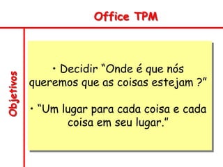 Objetivos Office TPM
• Decidir “Onde é que nós
queremos que as coisas estejam ?”
• “Um lugar para cada coisa e cada
coisa em seu lugar.”
 