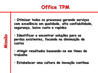 Missão
• Otimizar todos os processos gerando serviços
com excelência em qualidade, alta confiabilidade,
segurança, baixo custo e rapidez
• Identificar e encontrar soluções para as
perdas existentes, focando na diminuição de
custos
• Atingir resultados baseando-se em times de
trabalho
• Estabelecer uma cultura de inovação contínua
Office TPM
 