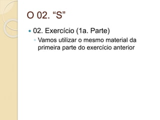 O 02. “S”
 02. Exercício (1a. Parte)
◦ Vamos utilizar o mesmo material da
primeira parte do exercício anterior
 