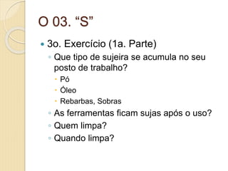 O 03. “S”
 3o. Exercício (1a. Parte)
◦ Que tipo de sujeira se acumula no seu
posto de trabalho?
 Pó
 Óleo
 Rebarbas, Sobras
◦ As ferramentas ficam sujas após o uso?
◦ Quem limpa?
◦ Quando limpa?
 