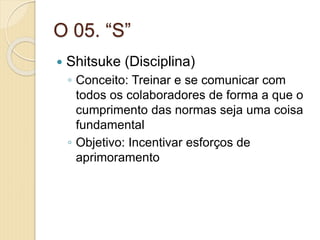 O 05. “S”
 Shitsuke (Disciplina)
◦ Conceito: Treinar e se comunicar com
todos os colaboradores de forma a que o
cumprimento das normas seja uma coisa
fundamental
◦ Objetivo: Incentivar esforços de
aprimoramento
 