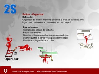 2S Seiton - Organizar Definição:  Organizar da melhor maneira funcional o local de trabalho. Um lugar para cada coisa e cada coisa em seu lugar !   Procedimento:    Reorganizar o local de trabalho.  Padronizar nomes.  Guardar objetos semelhantes no mesmo lugar.   Usar etiquetas e cores vivas para identificação  Identificar o lugar de cada coisa.  Operador 