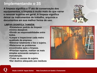 Implementando o 3S A limpeza significa o 1º ato de conservação dos equipamentos, e limpeza é muito mais do que varrer e remover sujeiras em geral. A limpeza significa deixar os instrumentos de trabalho, arquivos e documentos em sua melhor forma de uso. LIMPAR SIGNIFICA TAMBÉM: Estabelecer padrão de limpeza mínimo desejável. Dividir as responsabilidades entre todos. Limpar e inspecionar cada metro quadrado da empresa. Eliminar totalmente o lixo e sujeira. Relacionar os problemas encontrados após a limpeza. Priorizar reparas, realizar os mais simples acionando sempre a manutenção. Tratar as causas da sujeira. Dar destino adequado aos resíduos 