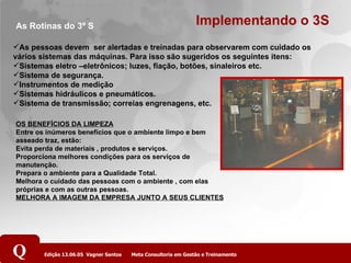 Implementando o 3S As pessoas devem  ser alertadas e treinadas para observarem com cuidado os vários sistemas das máquinas. Para isso são sugeridos os seguintes itens: Sistemas eletro –eletrônicos; luzes, fiação, botões, sinaleiros etc. Sistema de segurança. Instrumentos de medição Sistemas hidráulicos e pneumáticos. Sistema de transmissão; correias engrenagens, etc. As Rotinas do 3º S OS BENEFÍCIOS DA LIMPEZA Entre os inúmeros benefícios que o ambiente limpo e bem asseado traz, estão: Evita perda de materiais , produtos e serviços. Proporciona melhores condições para os serviços de manutenção. Prepara o ambiente para a Qualidade Total. Melhora o cuidado das pessoas com o ambiente , com elas próprias e com as outras pessoas. MELHORA A IMAGEM DA EMPRESA JUNTO A SEUS CLIENTES   