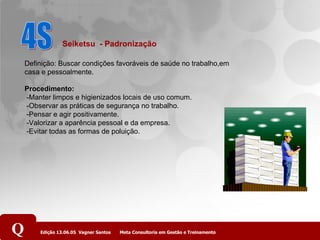4S Definição: Buscar condições favoráveis de saúde no trabalho,em casa e pessoalmente.  Procedimento:  -Manter limpos e higienizados locais de uso comum.  -Observar as práticas de segurança no trabalho.  -Pensar e agir positivamente.  -Valorizar a aparência pessoal e da empresa.  -Evitar todas as formas de poluição. Seiketsu  - Padronização   