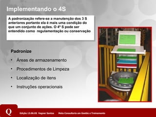 Implementando o 4S A padronização refere-se a manutenção dos 3 S anteriores portanto ela é mais uma condição do que um conjunto de ações. O 4º S pode ser entendido como  regulamentação ou conservação Padronize Áreas de armazenamento Procedimentos de Limpeza Localização de itens Instruções operacionais 