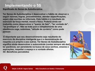 Implementando o 5S Significado do Senso de Autodisciplina  Ter Senso de Autodisciplina é desenvolver o hábito de observar e seguir normas, regras, procedimentos, atender especificações, sejam elas escritas ou informais. Este hábito é o resultado do exercício da força mental, moral e física. Poderia ainda ser traduzido como desenvolver o "querer de fato" , "ter vontade de", "se predispor a". Não se trata puro e simplesmente de uma obediência cega, submissa, "atitude de cordeiro" como pode parecer.   É importante que seu desenvolvimento seja resultante do exercício da disciplina inteligente que é a demonstração de respeito a si próprio e aos outros. Ter Senso de Autodisciplina significa ainda desenvolver o autocontrole (contar sempre até dez), ter paciência, ser persistente na busca de seus sonhos, anseios e aspirações, respeitar o espaço e a vontade alheias.  5S: Benefícios percebidos   