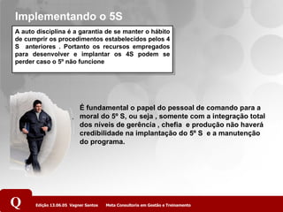 Implementando o 5S A auto disciplina é a garantia de se manter o hábito de cumprir os procedimentos estabelecidos pelos 4 S  anteriores . Portanto os recursos empregados para desenvolver e implantar os 4S podem se perder caso o 5º não funcione É fundamental o papel do pessoal de comando para a moral do 5º S, ou seja , somente com a integração total dos níveis de gerência , chefia  e produção não haverá credibilidade na implantação do 5º S  e a manutenção do programa. 