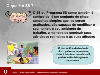 O que é o 5S ?  O 5S ou Programa 5S como também é conhecido, é um conjunto de cinco conceitos simples que, ao serem praticados, são capazes de modificar o seu humor, o seu ambiente de trabalho, a maneira de conduzir suas atividades rotineiras e as suas atitudes O termo 5S é derivado de cinco palavras japonesas, todas iniciadas com a letra S, pertencentes ideogramas japoneses  5S 