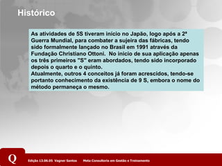 Histórico As atividades de 5S tiveram início no Japão, logo após a 2ª Guerra Mundial, para combater a sujeira das fábricas, tendo sido formalmente lançado no Brasil em 1991 através da Fundação Christiano Ottoni.  No inicio de sua aplicação apenas os três primeiros "S" eram abordados, tendo sido incorporado depois o quarto e o quinto. Atualmente, outros 4 conceitos já foram acrescidos, tendo-se portanto conhecimento da existência de 9 S, embora o nome do método permaneça o mesmo. 