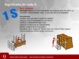 Significado de cada S 1 S Seiri - Separar Definição : Deixar no local de trabalho os materiais que vai utilizar no momento, na quantidade certa.  O que não serve só atrapalha! Procedimento: Analisar tudo que está no local de trabalho.; Separar o que é necessário do que não é;   Verificar a utilidade de cada coisa.  Adequar os estoques às necessidades. Manter o estritamente necessário.  Resultado: Sem “bagunça” se faz mais com menos! Mais espaço menos acidentes! menor tempo de procura. 