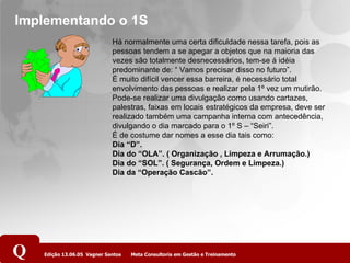 Implementando o 1S Há normalmente uma certa dificuldade nessa tarefa, pois as pessoas tendem a se apegar a objetos que na maioria das vezes são totalmente desnecessários, tem-se á idéia predominante de: “ Vamos precisar disso no futuro”. É muito difícil vencer essa barreira, é necessário total envolvimento das pessoas e realizar pela 1º vez um mutirão. Pode-se realizar uma divulgação como usando cartazes, palestras, faixas em locais estratégicos da empresa, deve ser realizado também uma campanha interna com antecedência, divulgando o dia marcado para o 1º S – “Seiri”. É de costume dar nomes a esse dia tais como: Dia “D”. Dia do “OLA”. ( Organização , Limpeza e Arrumação.) Dia do “SOL”. ( Segurança, Ordem e Limpeza.) Dia da “Operação Cascão”. 