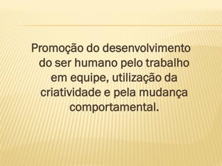 Promoção do desenvolvimento
do ser humano pelo trabalho
em equipe, utilização da
criatividade e pela mudança
comportamental.
 