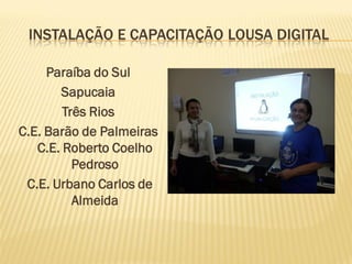 INSTALAÇÃO E CAPACITAÇÃO LOUSA DIGITAL
Paraíba do Sul
Sapucaia
Três Rios
C.E. Barão de Palmeiras
C.E. Roberto Coelho
Pedroso
C.E. Urbano Carlos de
Almeida
 