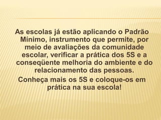 As escolas já estão aplicando o Padrão
Mínimo, instrumento que permite, por
meio de avaliações da comunidade
escolar, verificar a prática dos 5S e a
conseqüente melhoria do ambiente e do
relacionamento das pessoas.
Conheça mais os 5S e coloque-os em
prática na sua escola!
 