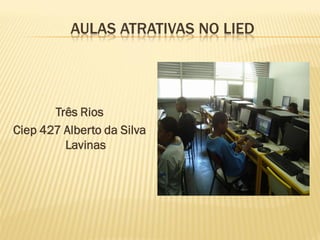 AULAS ATRATIVAS NO LIED
Três Rios
Ciep 427 Alberto da Silva
Lavinas
 