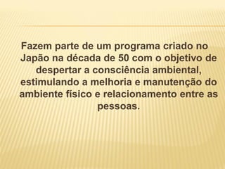 Fazem parte de um programa criado no
Japão na década de 50 com o objetivo de
despertar a consciência ambiental,
estimulando a melhoria e manutenção do
ambiente físico e relacionamento entre as
pessoas.
 