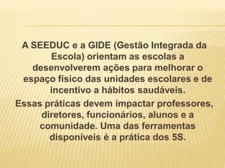 A SEEDUC e a GIDE (Gestão Integrada da
Escola) orientam as escolas a
desenvolverem ações para melhorar o
espaço físico das unidades escolares e de
incentivo a hábitos saudáveis.
Essas práticas devem impactar professores,
diretores, funcionários, alunos e a
comunidade. Uma das ferramentas
disponíveis é a prática dos 5S.
 