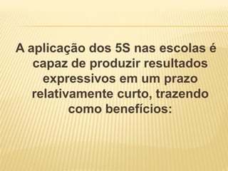 A aplicação dos 5S nas escolas é
capaz de produzir resultados
expressivos em um prazo
relativamente curto, trazendo
como benefícios:
 