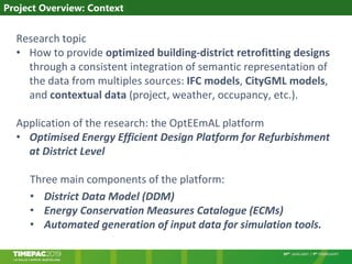 Research topic
• How to provide optimized building-district retrofitting designs
through a consistent integration of semantic representation of
the data from multiples sources: IFC models, CityGML models,
and contextual data (project, weather, occupancy, etc.).
Application of the research: the OptEEmAL platform
• Optimised Energy Efficient Design Platform for Refurbishment
at District Level
Three main components of the platform:
• District Data Model (DDM)
• Energy Conservation Measures Catalogue (ECMs)
• Automated generation of input data for simulation tools.
Project Overview: Context
 