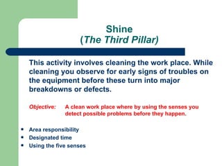 Shine
                      (The Third Pillar)

    This activity involves cleaning the work place. While
    cleaning you observe for early signs of troubles on
    the equipment before these turn into major
    breakdowns or defects.

    Objective:   A clean work place where by using the senses you
                 detect possible problems before they happen.

   Area responsibility
   Designated time
   Using the five senses
 