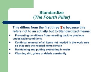 Standardize
                   (The Fourth Pillar)

    This differs from the first three S’s because this
    refers not to an activity but to Standardized means:
    Preventing conditions from reverting back to previous
    undesirable conditions
    Continual removal of all items not needed in the work area
     so that only the needed items remain
    Maintaining and putting everything in order
    Cleaning dirt, grime or debris constantly.
 
