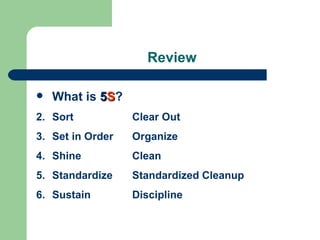 Review

   What is 5S?
2. Sort           Clear Out
3. Set in Order   Organize
4. Shine          Clean
5. Standardize    Standardized Cleanup
6. Sustain        Discipline
 