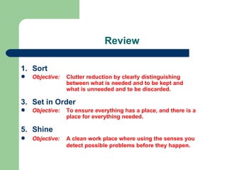 Review

1. Sort
   Objective:   Clutter reduction by clearly distinguishing
                 between what is needed and to be kept and
                 what is unneeded and to be discarded.

3. Set in Order
   Objective:   To ensure everything has a place, and there is a
                 place for everything needed.

5. Shine
   Objective:   A clean work place where using the senses you
                 detect possible problems before they happen.
 