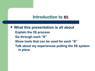 Introduction to 5S

   What this presentation is all about
    Explain the 5S process
    Go through each “S”
    Show tools that can be used for each “S”
    Talk about my experiences putting the 5S system
      in place
 