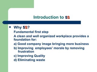 Introduction to 5S

   Why 5S?
    Fundamental first step
    A clean and well organized workplace provides a
    foundation for:
    a) Good company image bringing more business
    b) Improving employees’ morale by removing
       frustration
    c) Improving Quality
    d) Eliminating waste
 