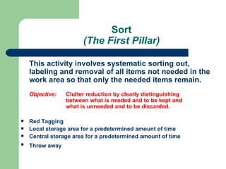 Sort
                       (The First Pillar)

    This activity involves systematic sorting out,
    labeling and removal of all items not needed in the
    work area so that only the needed items remain.
    Objective:   Clutter reduction by clearly distinguishing
                 between what is needed and to be kept and
                 what is unneeded and to be discarded.

   Red Tagging
   Local storage area for a predetermined amount of time
   Central storage area for a predetermined amount of time
   Throw away
 
