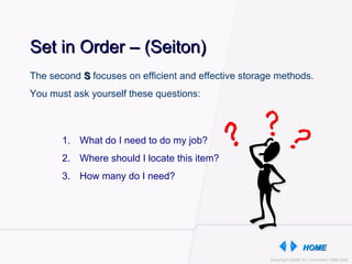 Set in Order – (Seiton) What do I need to do my job? Where should I locate this item? How many do I need? The second  S  focuses on efficient and effective storage methods.  You must ask yourself these questions: 