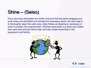 Once you have eliminated the clutter and junk that has been clogging your work areas and identified and located the necessary items, the next step is to thoroughly clean the work area. Daily follow-up cleaning is necessary in order to sustain this improvement. Workers take pride in a clean and clutter-free work area and the Shine step will help create ownership in the equipment and facility.  Shine – (Seiso) 