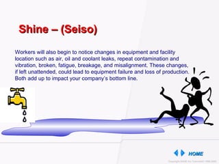 Workers will also begin to notice changes in equipment and facility location such as air, oil and coolant leaks, repeat contamination and vibration, broken, fatigue, breakage, and misalignment. These changes, if left unattended, could lead to equipment failure and loss of production. Both add up to impact your company’s bottom line. Shine – (Seiso) 
