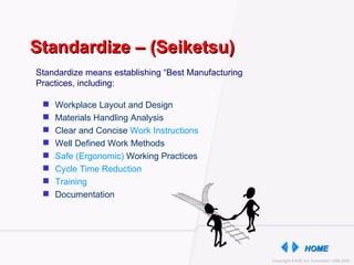 Standardize – (Seiketsu) Workplace Layout and Design Materials Handling Analysis Clear and Concise  Work Instructions Well Defined Work Methods Safe (Ergonomic)  Working Practices Cycle Time Reduction Training Documentation Standardize means establishing “Best Manufacturing Practices, including: 