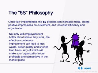 The “5S” Philosophy Once fully implemented, the  5S  process can increase moral, create positive impressions on customers, and increase efficiency and organization.  Not only will employees feel better about where they work, the effect on continuous improvement can lead to less waste, better quality and shorter lead times. Any of which will make your organization more profitable and competitive in the market place 