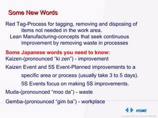 Some New Words Red Tag-Process for tagging, removing and disposing of  items not needed in the work area.  Lean Manufacturing-concepts that seek continuous  improvement by removing waste in processes Some Japanese words you need to know:  Kaizen-(pronounced “ki zen”) - improvement Kaizen Event and 5S Event-Planned improvements to a specific area or process (usually take 3 to 5 days). 5S Events focus on making 5S improvements. Muda-(pronounced “moo da”) - waste Gemba-(pronounced “gim ba”) - workplace  