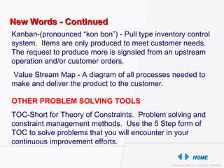 New Words - Continued Kanban-(pronounced “kon bon”) - Pull type inventory control system.  Items are only produced to meet customer needs.  The request to produce more is signaled from an upstream operation and/or customer orders. Value Stream Map - A diagram of all processes needed to make and deliver the product to the customer. OTHER PROBLEM SOLVING TOOLS  TOC-Short for Theory of Constraints.  Problem solving and constraint management methods.  Use the 5 Step form of TOC to solve problems that you will encounter in your continuous improvement efforts. 