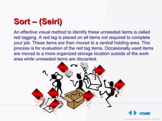 An effective visual method to identify these unneeded items is called red tagging. A red tag is placed on all items not required to complete your job. These items are then moved to a central holding area. This process is for evaluation of the red tag items. Occasionally used items are moved to a more organized storage location outside of the work area while unneeded items are discarded. Sort – (Seiri) 